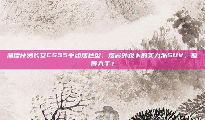 深度评测长安CS55手动炫色型，炫彩外观下的实力派SUV，值得入手？
