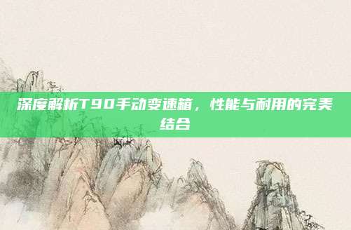 深度解析T90手动变速箱,性能与耐用的完美结合