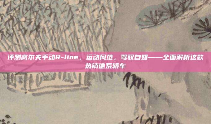 评测高尔夫手动R-line,运动风范,驾驭自如——全面解析这款热销德系轿车