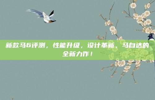 新款马6评测,性能升级,设计革新,马自达的全新力作!