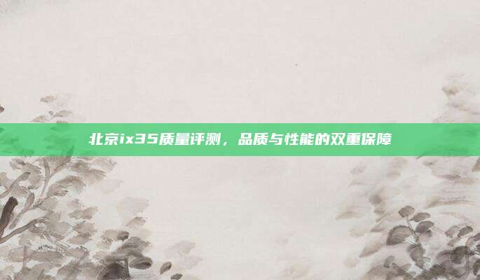 北京ix35质量评测,品质与性能的双重保障