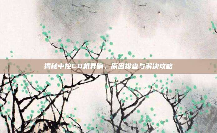 揭秘中控CD机异响,原因排查与解决攻略