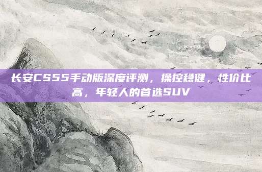 长安CS55手动版深度评测,操控稳健,性价比高,年轻人的首选SUV