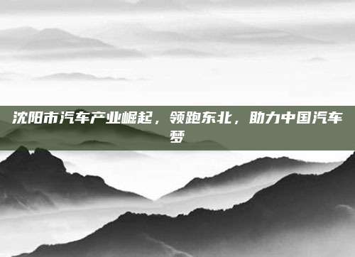 沈阳市汽车产业崛起,领跑东北,助力中国汽车梦