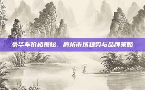 豪华车价格揭秘,解析市场趋势与品牌策略