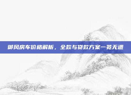御风房车价格解析,全款与贷款方案一览无遗