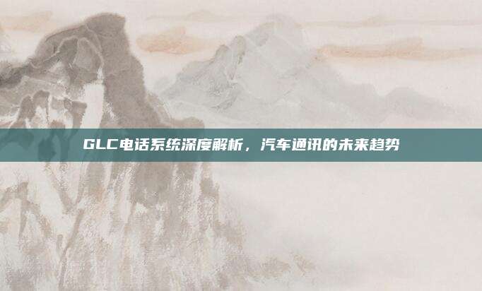 GLC电话系统深度解析,汽车通讯的未来趋势