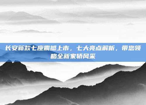 长安新款七座震撼上市,七大亮点解析,带您领略全新家轿风采