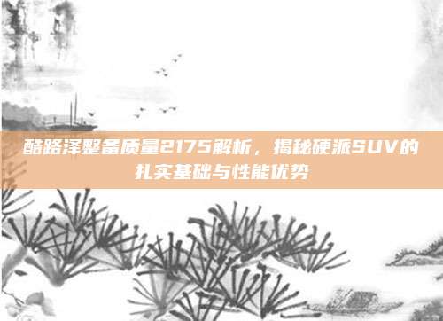 酷路泽整备质量2175解析,揭秘硬派SUV的扎实基础与性能优势