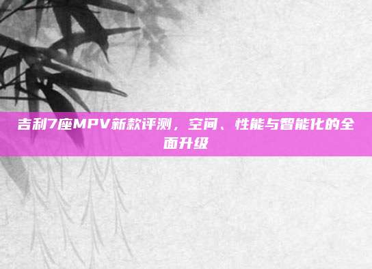 吉利7座MPV新款评测,空间、性能与智能化的全面升级