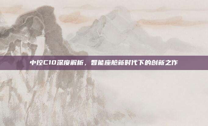 中控C10深度解析,智能座舱新时代下的创新之作
