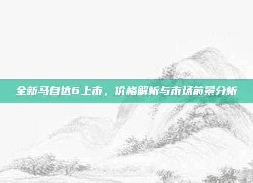 全新马自达6上市,价格解析与市场前景分析