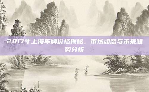 2017年上海车牌价格揭秘,市场动态与未来趋势分析