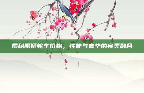 揭秘眼镜蛇车价格,性能与奢华的完美融合