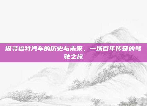探寻福特汽车的历史与未来,一场百年传奇的驾驶之旅