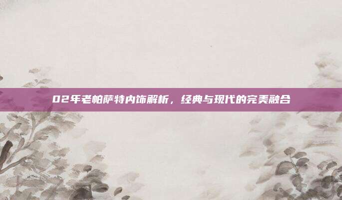 02年老帕萨特内饰解析,经典与现代的完美融合
