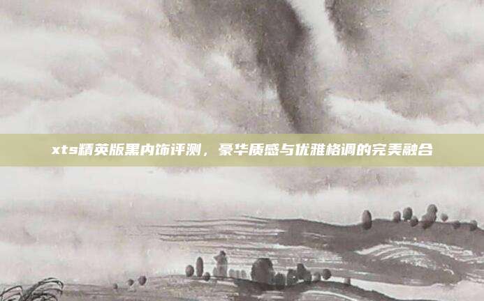 xts精英版黑内饰评测,豪华质感与优雅格调的完美融合
