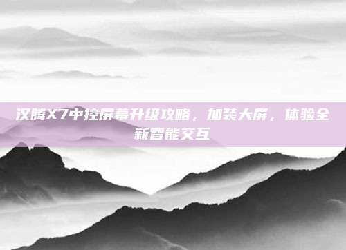 汉腾X7中控屏幕升级攻略,加装大屏,体验全新智能交互