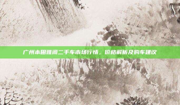广州本田雅阁二手车市场行情,价格解析及购车建议