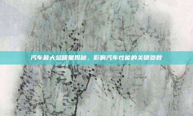 汽车最大总质量揭秘,影响汽车性能的关键参数