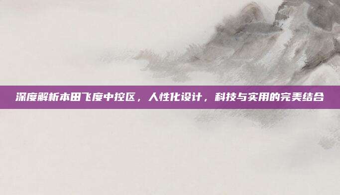 深度解析本田飞度中控区，人性化设计，科技与实用的完美结合