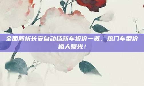 全面解析长安自动挡新车报价一览,热门车型价格大曝光!