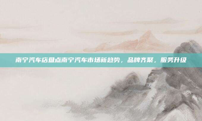南宁汽车店盘点南宁汽车市场新趋势,品牌齐聚,服务升级