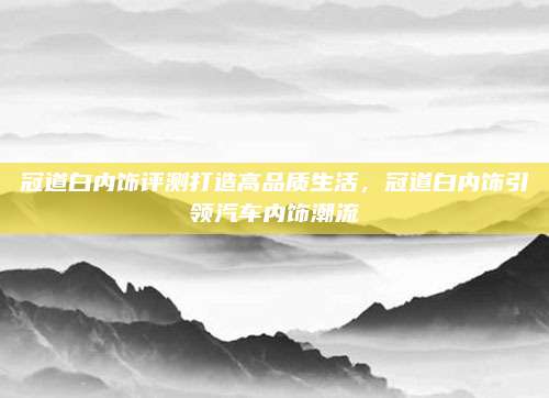 冠道白内饰评测打造高品质生活,冠道白内饰引领汽车内饰潮流