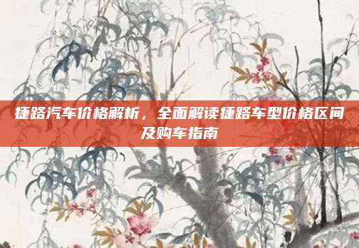 捷路汽车价格解析,全面解读捷路车型价格区间及购车指南