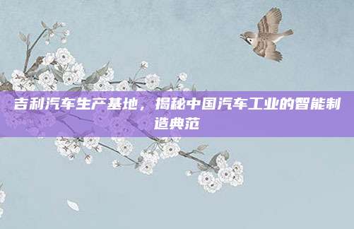 吉利汽车生产基地,揭秘中国汽车工业的智能制造典范