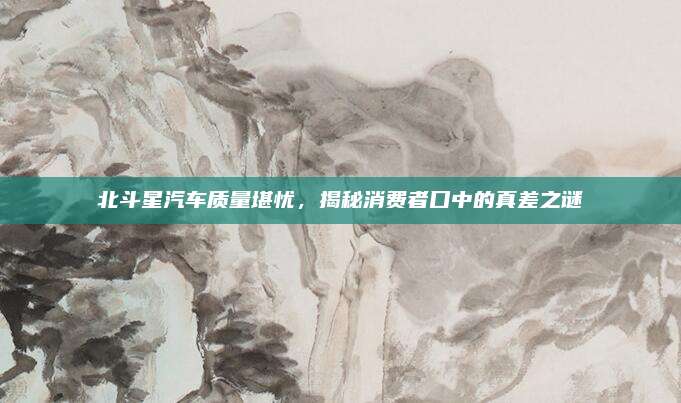 北斗星汽车质量堪忧,揭秘消费者口中的真差之谜