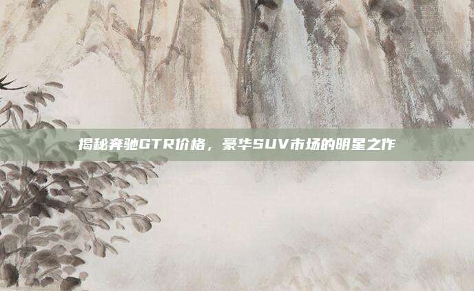 揭秘奔驰GTR价格,豪华SUV市场的明星之作
