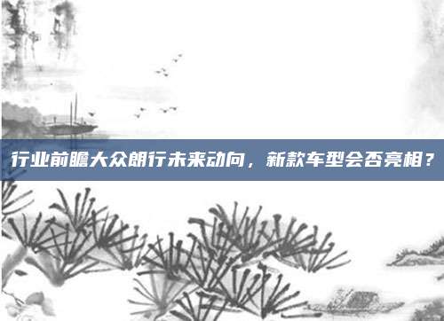 行业前瞻大众朗行未来动向,新款车型会否亮相?