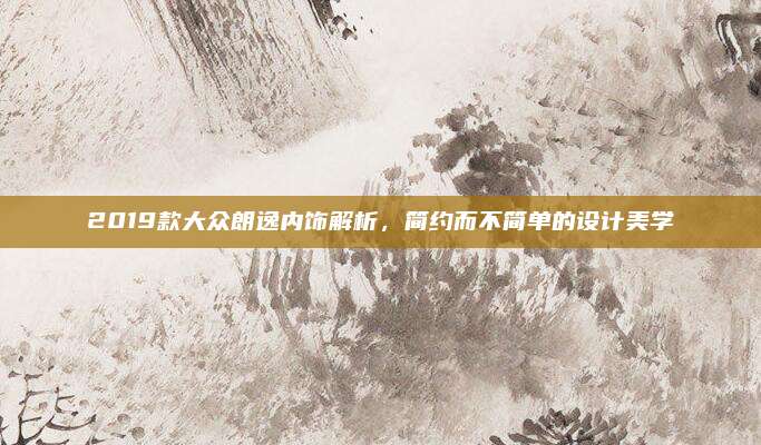 2019款大众朗逸内饰解析,简约而不简单的设计美学