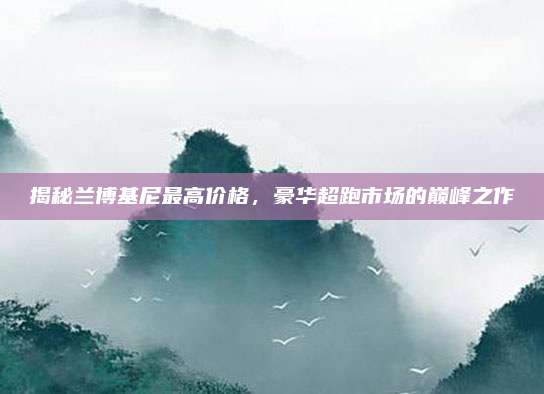 揭秘兰博基尼最高价格,豪华超跑市场的巅峰之作
