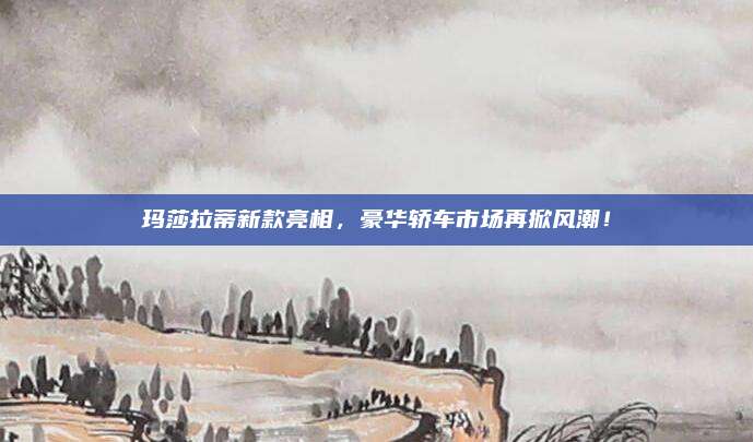 玛莎拉蒂新款亮相,豪华轿车市场再掀风潮!
