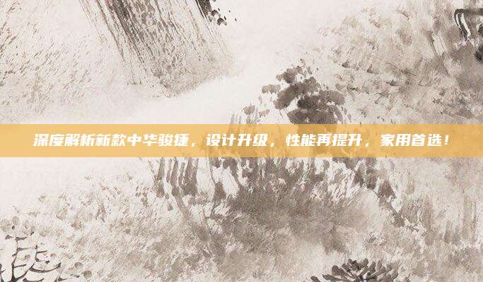 深度解析新款中华骏捷，设计升级，性能再提升，家用首选！