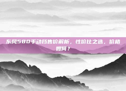 东风580手动挡售价解析，性价比之选，价格如何？
