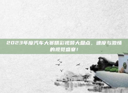 2023年度汽车大赛精彩视频大盘点,速度与激情的视觉盛宴!