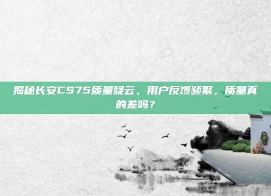 揭秘长安CS75质量疑云,用户反馈频繁,质量真的差吗?