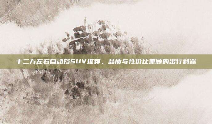 十二万左右自动挡SUV推荐,品质与性价比兼顾的出行利器