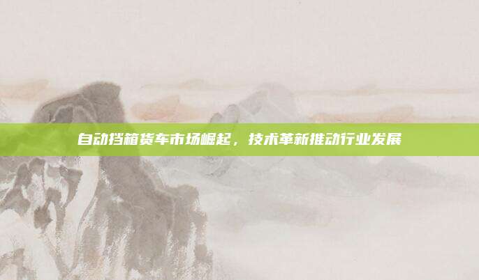 自动挡箱货车市场崛起,技术革新推动行业发展
