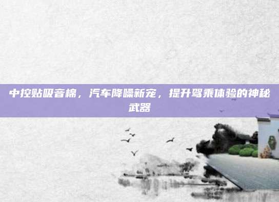 中控贴吸音棉,汽车降噪新宠,提升驾乘体验的神秘武器