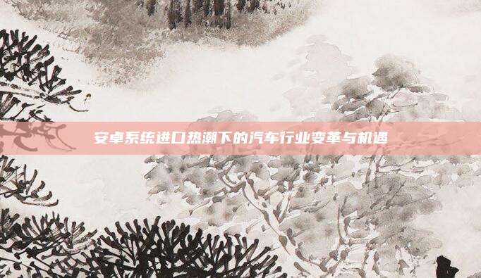 安卓系统进口热潮下的汽车行业变革与机遇