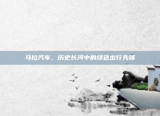 马拉汽车,历史长河中的绿色出行先锋