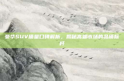 豪华SUV质量口碑解析，揭秘高端市场的品质标杆
