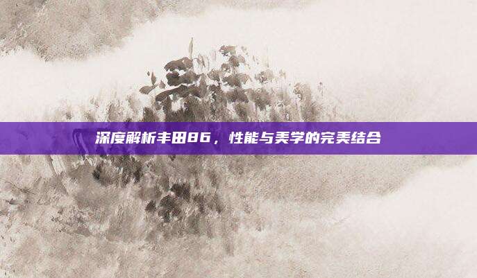 深度解析丰田86，性能与美学的完美结合