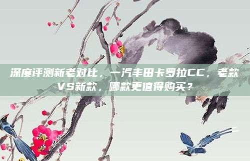 深度评测新老对比,一汽丰田卡罗拉CC,老款VS新款,哪款更值得购买?