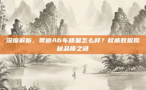 深度解析,奥迪A6车质量怎么样?权威数据揭秘品质之谜