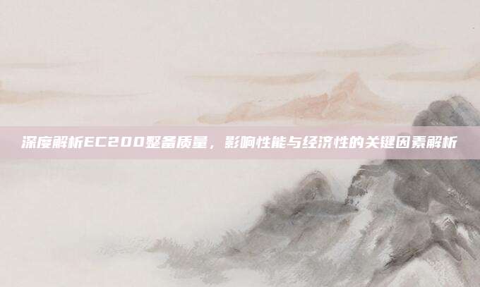 深度解析EC200整备质量,影响性能与经济性的关键因素解析